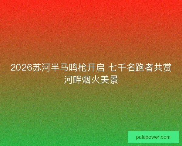 2026苏河半马鸣枪开启 七千名跑者共赏河畔烟火美景