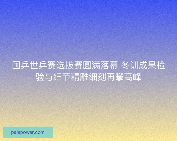 国乒世乒赛选拔赛圆满落幕 冬训成果检验与细节精雕细刻再攀高峰