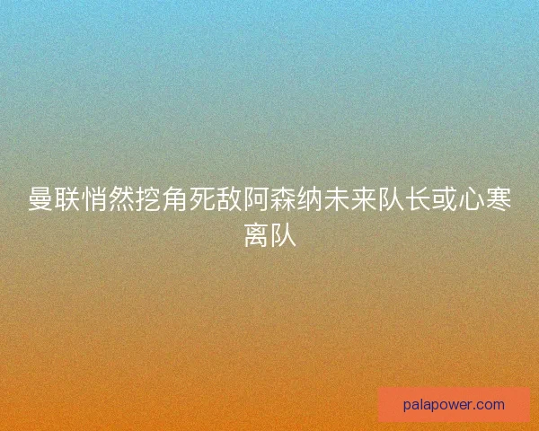 曼联悄然挖角死敌阿森纳未来队长或心寒离队