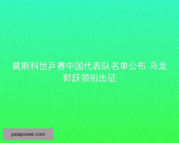 莫斯科世乒赛中国代表队名单公布 马龙郭跃领衔出征 莫斯科世乒赛中国代表队名单公布 马龙郭跃领衔出征