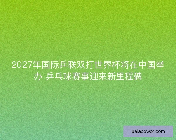 2027年国际乒联双打世界杯将在中国举办 乒乓球赛事迎来新里程碑