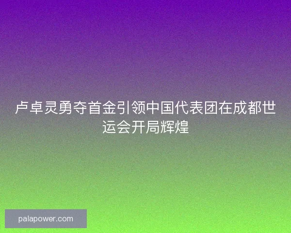 卢卓灵勇夺首金引领中国代表团在成都世运会开局辉煌