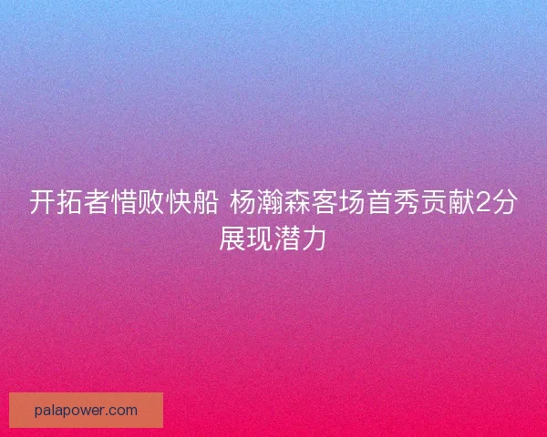 开拓者惜败快船 杨瀚森客场首秀贡献2分展现潜力 开拓者惜败快船 杨瀚森客场首秀贡献2分展现潜力