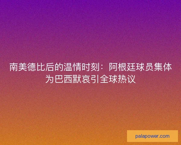 南美德比后的温情时刻：阿根廷球员集体为巴西默哀引全球热议