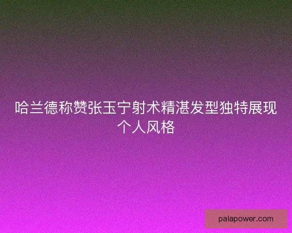 哈兰德称赞张玉宁射术精湛发型独特展现个人风格 哈兰德称赞张玉宁射术精湛发型独特展现个人风格