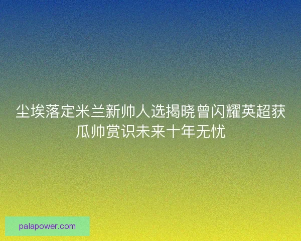 尘埃落定米兰新帅人选揭晓曾闪耀英超获瓜帅赏识未来十年无忧