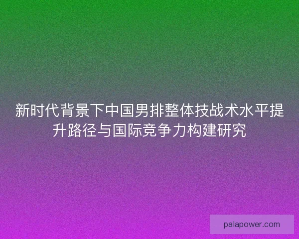 新时代背景下中国男排整体技战术水平提升路径与国际竞争力构建研究