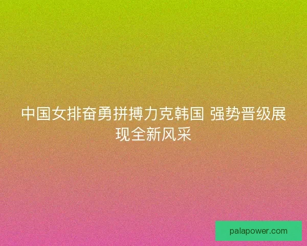 中国女排奋勇拼搏力克韩国 强势晋级展现全新风采 中国女排奋勇拼搏力克韩国 强势晋级展现全新风采
