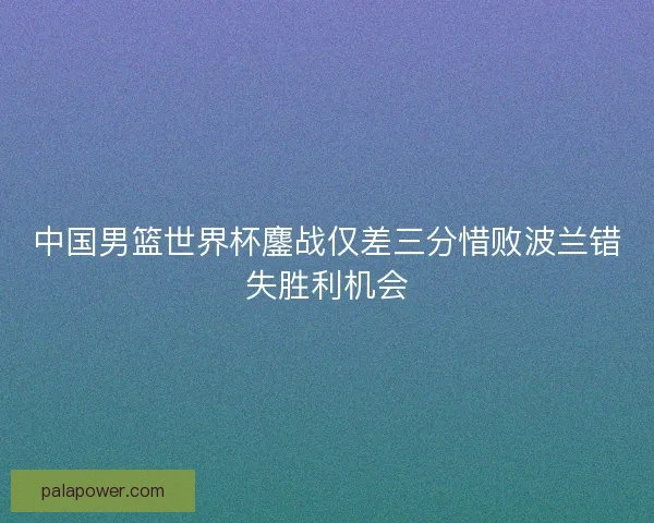 中国男篮世界杯鏖战仅差三分惜败波兰错失胜利机会 中国男篮世界杯鏖战仅差三分惜败波兰错失胜利机会
