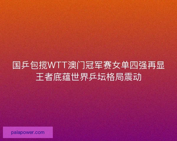 国乒包揽WTT澳门冠军赛女单四强再显王者底蕴世界乒坛格局震动 国乒包揽WTT澳门冠军赛女单四强再显王者底蕴世界乒坛格局震动