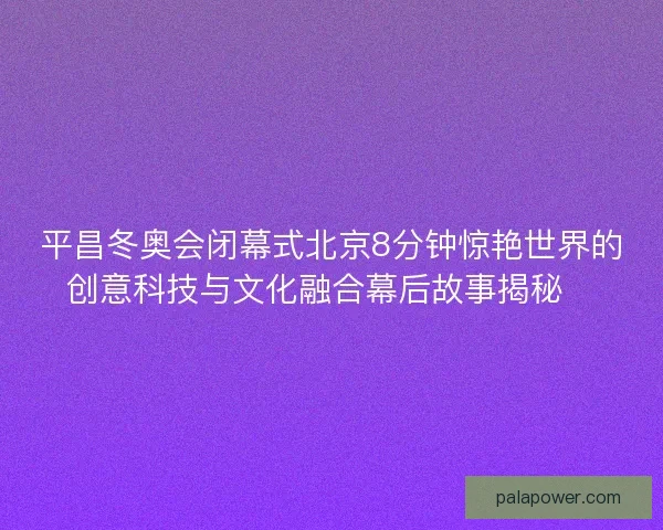 平昌冬奥会闭幕式北京8分钟惊艳世界的创意科技与文化融合幕后故事揭秘✨