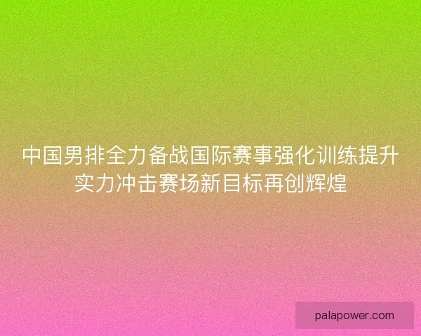 中国男排全力备战国际赛事强化训练提升实力冲击赛场新目标再创辉煌