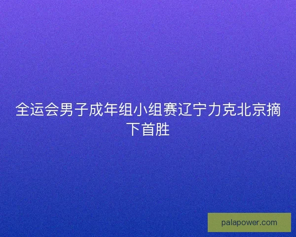全运会男子成年组小组赛辽宁力克北京摘下首胜